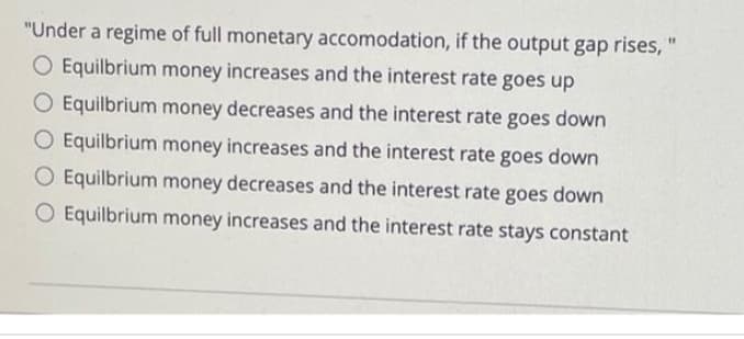 "Under a regime of full monetary accomodation, if the output gap rises, "
O Equilbrium money increases and the interest rate goes up
Equilbrium money decreases and the interest rate goes down
O Equilbrium money increases and the interest rate goes down
O Equilbrium money decreases and the interest rate goes down
O Equilbrium money increases and the interest rate stays constant