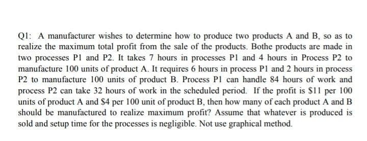 Q1: A manufacturer wishes to determine how to produce two products A and B, so as to
realize the maximum total profit from the sale of the products. Bothe products are made in
two processes P1 and P2. It takes 7 hours in processes P1 and 4 hours in Process P2 to
manufacture 100 units of product A. It requires 6 hours in process P1 and 2 hours in process
P2 to manufacture 100 units of product B. Process P1 can handle 84 hours of work and
process P2 can take 32 hours of work in the scheduled period. If the profit is $11 per 100
units of product A and $4 per 100 unit of product B, then how many of each product A and B
should be manufactured to realize maximum profit? Assume that whatever is produced is
sold and setup time for the processes is negligible. Not use graphical method.