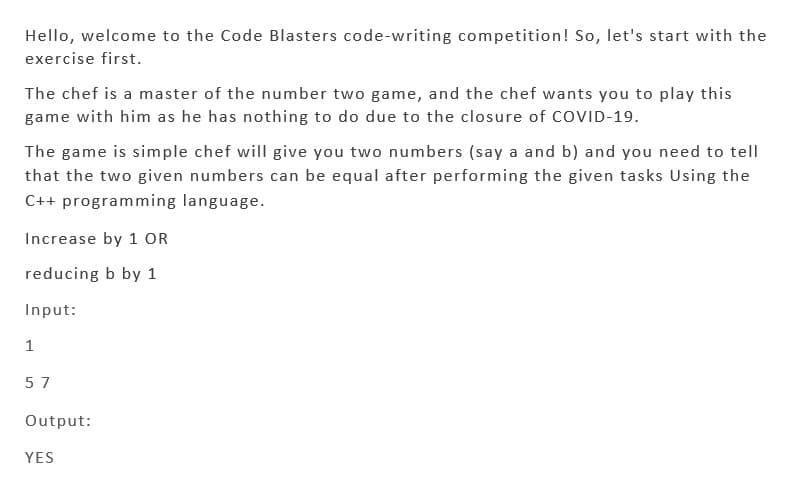 Hello, welcome to the Code Blasters code-writing competition! So, let's start with the
exercise first.
The chef is a master of the number two game, and the chef wants you to play this
game with him as he has nothing to do due to the closure of COVID-19.
The game is simple chef will give you two numbers (say a and b) and you need to tell
that the two given numbers can be equal after performing the given tasks Using the
C++ programming language.
Increase by 1 OR
reducing b by 1
Input:
1
57
Output:
YES