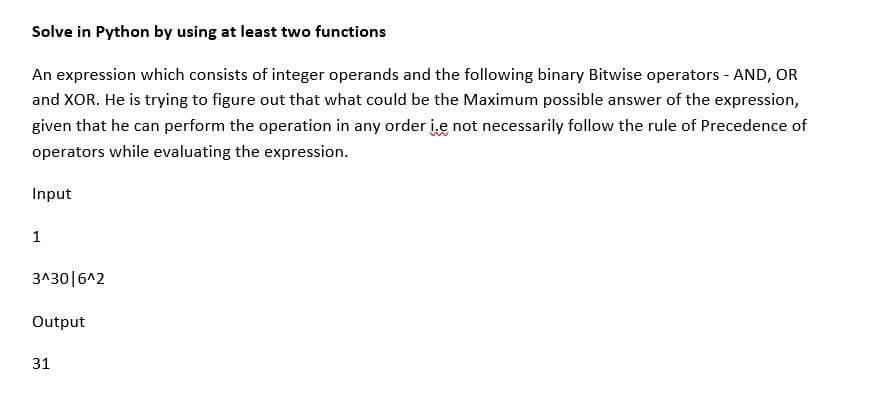 Solve in Python by using at least two functions
An expression which consists of integer operands and the following binary Bitwise operators - AND, OR
and XOR. He is trying to figure out that what could be the Maximum possible answer of the expression,
given that he can perform the operation in any order ie not necessarily follow the rule of Precedence of
operators while evaluating the expression.
Input
1
3^30|6^2
Output
31
