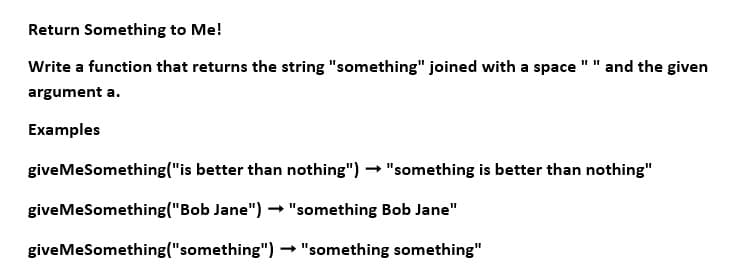 Return Something to Me!
Write a function that returns the string "something" joined with a space " " and the given
argument a.
Examples
giveMeSomething("is better than nothing") → "something is better than nothing"
giveMeSomething ("Bob Jane") → "something Bob Jane"
-
→ "something something"
giveMeSomething("something")