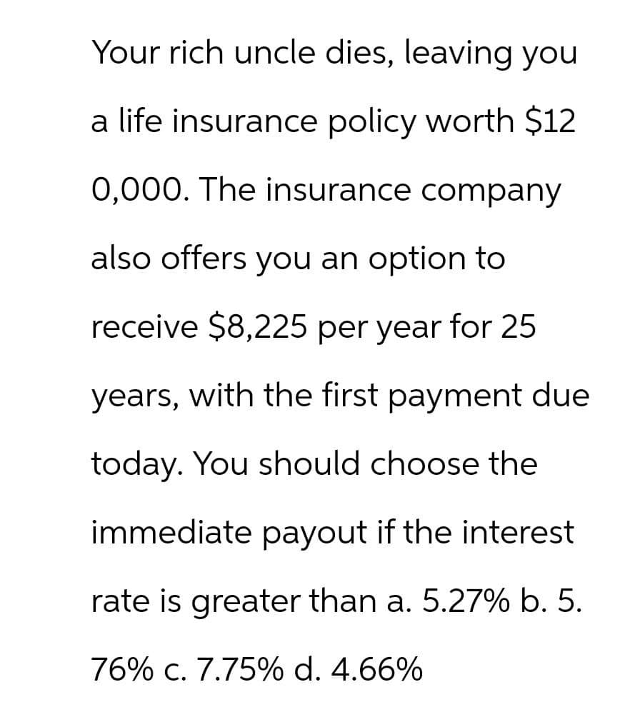 Your rich uncle dies, leaving you
a life insurance policy worth $12
0,000. The insurance company
also offers you an option to
receive $8,225 per year for 25
years, with the first payment due
today. You should choose the
immediate payout if the interest
rate is greater than a. 5.27% b. 5.
76% c. 7.75% d. 4.66%