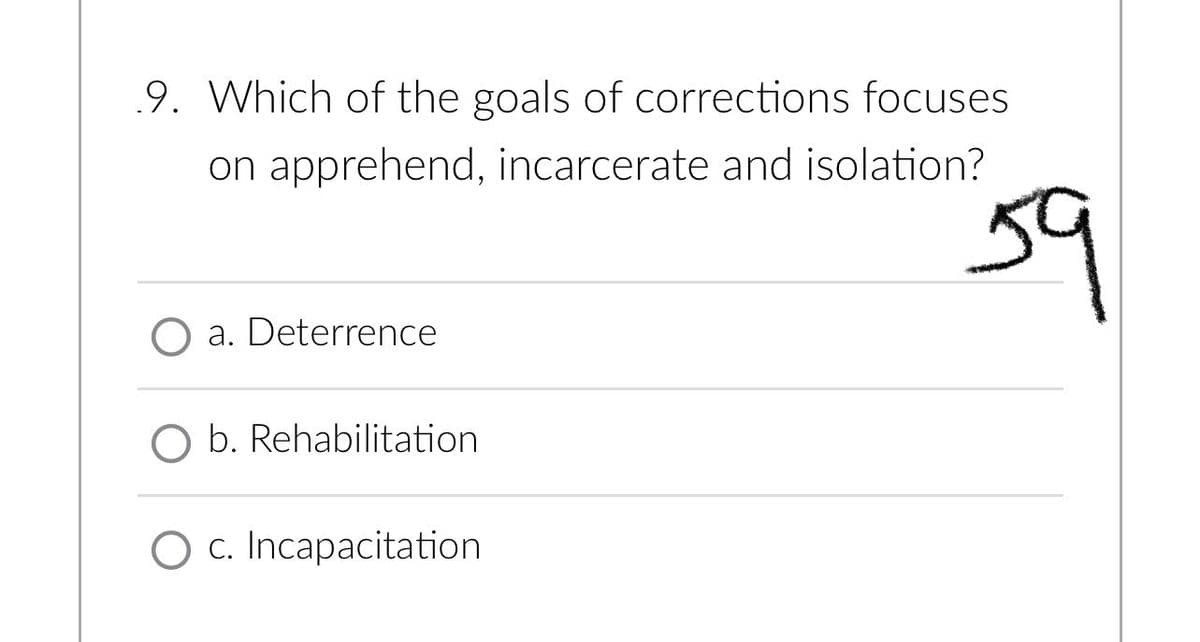 9. Which of the goals of corrections focuses
on apprehend, incarcerate and isolation?
a. Deterrence
O b. Rehabilitation
O c. Incapacitation
59