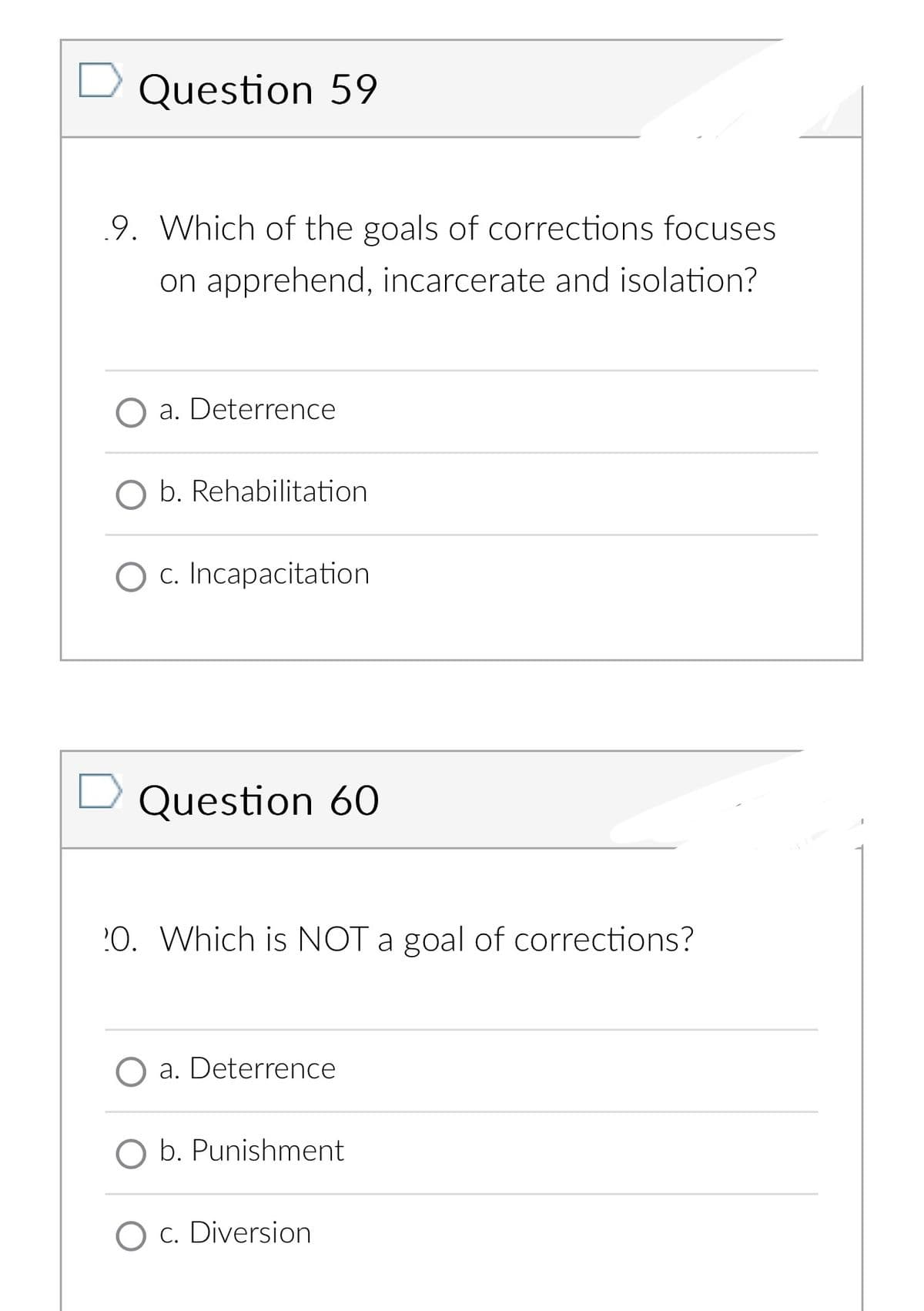 Question 59
9. Which of the goals of corrections focuses
on apprehend, incarcerate and isolation?
a. Deterrence
O b. Rehabilitation
O c. Incapacitation
Question 60
20. Which is NOT a goal of corrections?
a. Deterrence
O b. Punishment
O c. Diversion
