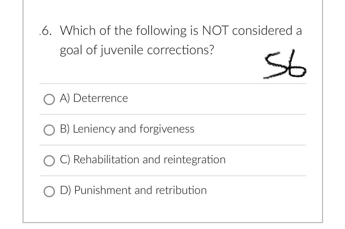 .6. Which of the following is NOT considered a
goal of juvenile corrections?
56
A) Deterrence
OB) Leniency and forgiveness
C) Rehabilitation and reintegration
OD) Punishment and retribution