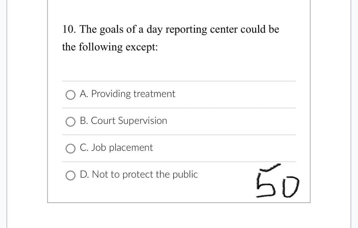 10. The goals of a day reporting center could be
the following except:
A. Providing treatment
O B. Court Supervision
C. Job placement
D. Not to protect the public
50