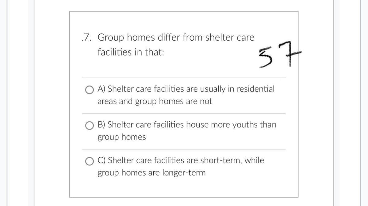 7. Group homes differ from shelter care
facilities in that:
37
OA) Shelter care facilities are usually in residential
areas and group homes are not
B) Shelter care facilities house more youths than
group homes
C) Shelter care facilities are short-term, while
group homes are longer-term