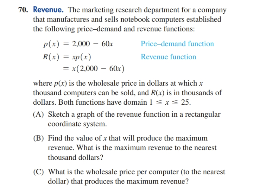 70. Revenue. The marketing research department for a company
that manufactures and sells notebook computers established
the following price-demand and revenue functions:
p(x) = 2,000 60x
R(x) = xp(x)
= x(2,000 - 60x)
Price-demand function
Revenue function
where p(x) is the wholesale price in dollars at which x
thousand computers can be sold, and R(x) is in thousands of
dollars. Both functions have domain 1 ≤ x ≤ 25.
(A) Sketch a graph of the revenue function in a rectangular
coordinate system.
(B) Find the value of x that will produce the maximum
revenue. What is the maximum revenue to the nearest
thousand dollars?
(C) What is the wholesale price per computer (to the nearest
dollar) that produces the maximum revenue?