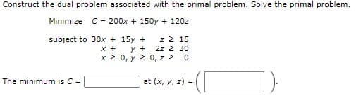 Construct the dual problem associated with the primal problem. Solve the primal problem.
Minimize C = 200x + 150y + 120z
subject to 30x + 15y +
x +
z 2 15
2z 2 30
x 2 0, y 2 0, z 2
y +
The minimum is C =
at (x, y, z) =
