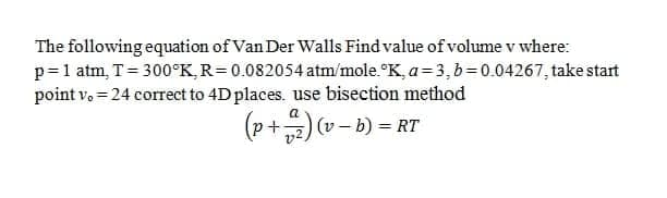 The following equation of Van Der Walls Find value of volume v where:
p=1 atm, T= 300°K, R=0.082054 atm/mole.°K, a= 3,b=0.04267, take start
point v, = 24 correct to 4D places. use bisection method
(p+)v-b) = RT
a
