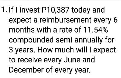 1. If I invest P10,387 today and
expect a reimbursement every 6
months with a rate of 11.54%
compounded
semi-annually for
3 years. How much will I expect
to receive every June and
December of every year.