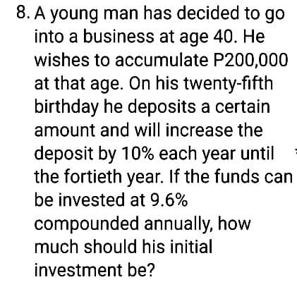 8. A young man has decided to go
into a business at age 40. He
wishes to accumulate P200,000
at that age. On his twenty-fifth
birthday he deposits a certain
amount and will increase the
deposit by 10% each year until
the fortieth year. If the funds can
be invested at 9.6%
compounded annually, how
much should his initial
investment be?