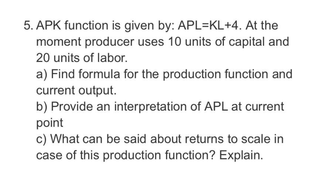 5. APK function is given by: APL=KL+4. At the
moment producer uses 10 units of capital and
20 units of labor.
a) Find formula for the production function and
current output.
b) Provide an interpretation of APL at current
point
c) What can be said about returns to scale in
case of this production function? Explain.
