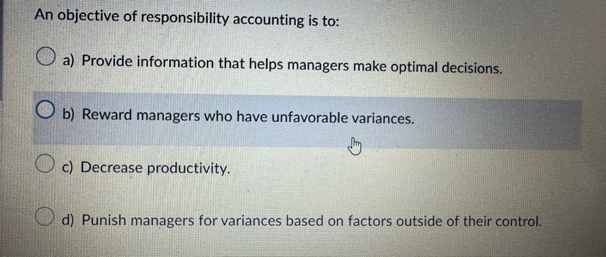 An objective of responsibility accounting is to:
a) Provide information that helps managers make optimal decisions.
b) Reward managers who have unfavorable variances.
Jh
c) Decrease productivity.
d) Punish managers for variances based on factors outside of their control.