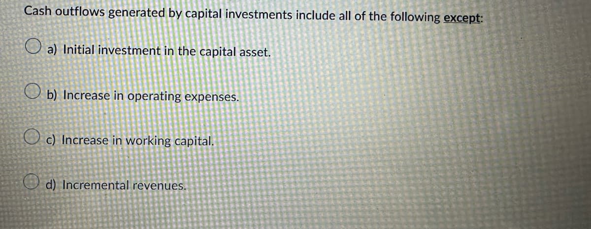 Cash outflows generated by capital investments include all of the following except:
a) Initial investment in the capital asset.
b) Increase in operating expenses.
c) Increase in working capital.
d) Incremental revenues.
