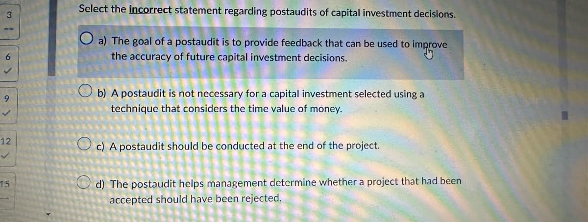 3
9
12
15
Select the incorrect statement regarding postaudits of capital investment decisions.
Oa) The goal of a postaudit is to provide feedback that can be used to improve
mprov
the accuracy of future capital investment decisions.
b) A postaudit is not necessary for a capital investment selected using a
technique that considers the time value of money.
c) A postaudit should be conducted at the end of the project.
d) The postaudit helps management determine whether a project that had been
accepted should have been rejected.
