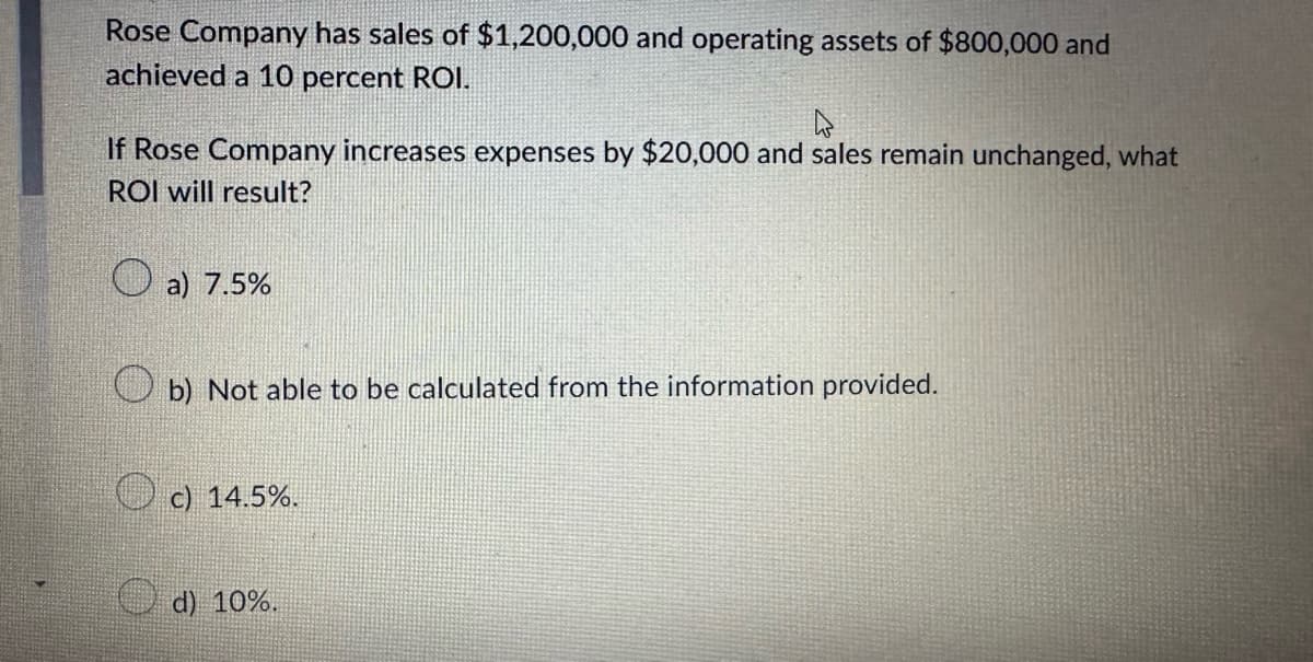 Rose Company has sales of $1,200,000 and operating assets of $800,000 and
achieved a 10 percent ROI.
If Rose Company increases expenses by $20,000 and sales remain unchanged, what
ROI will result?
a) 7.5%
b) Not able to be calculated from the information provided.
c) 14.5%.
d) 10%.