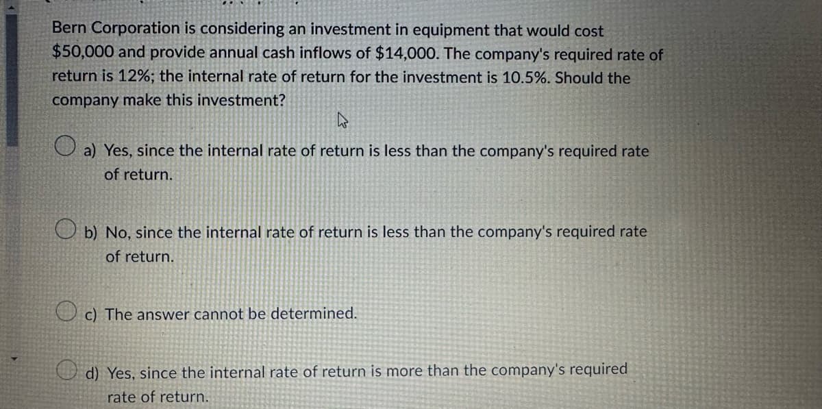 Bern Corporation is considering an investment in equipment that would cost
$50,000 and provide annual cash inflows of $14,000. The company's required rate of
return is 12%; the internal rate of return for the investment is 10.5%. Should the
company make this investment?
a) Yes, since the internal rate of return is less than the company's required rate
of return.
b) No, since the internal rate of return is less than the company's required rate
of return.
c) The answer cannot be determined.
d) Yes, since the internal rate of return is more than the company's required
rate of return.
