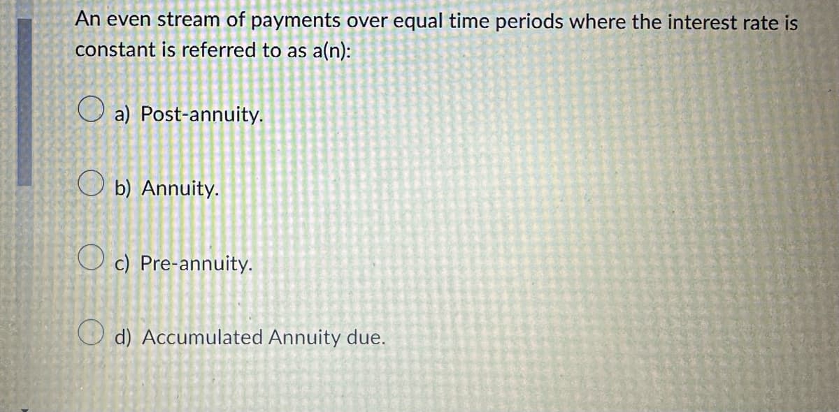 An even stream of payments over equal time periods where the interest rate is
constant is referred to as a(n):
a) Post-annuity.
Ob) Annuity.
c) Pre-annuity.
d) Accumulated Annuity due.