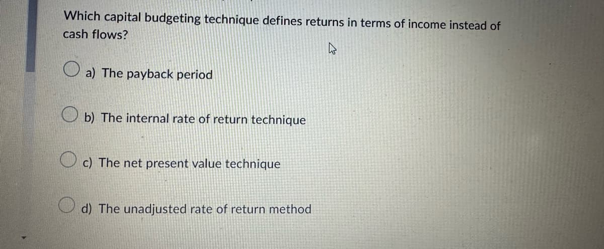 Which capital budgeting technique defines returns in terms of income instead of
cash flows?
a) The payback period
b) The internal rate of return technique
c) The net present value technique
d) The unadjusted rate of return method