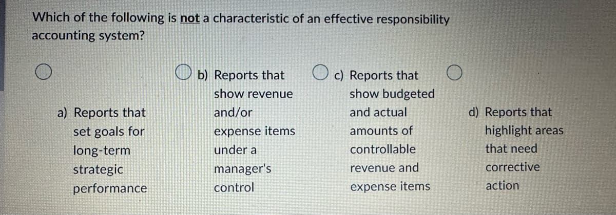 Which of the following is not a characteristic of an effective responsibility
accounting system?
a) Reports that
set goals for
long-term
strategic
performance
b) Reports that
show revenue
and/or
expense items
under a
manager's
control
c) Reports that
show budgeted
and actual
amounts of
controllable
revenue and
expense items
d) Reports that
highlight areas
that need
corrective
action