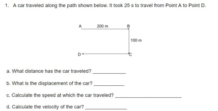 1. A car traveled along the path shown below. It took 25 s to travel from Point A to Point D.
200 m
100 m
a. What distance has the car traveled?
b. What is the displacement of the car?
c. Calculate the speed at which the car traveled?
d. Calculate the velocity of the car?
