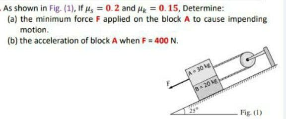 As shown in Fig. (1), If u, = 0.2 and Hk = 0.15, Determine:
(a) the minimum force F applied on the block A to cause impending
motion.
(b) the acceleration of block A when F = 400 N.
A = 30 kg
8= 20 kg
Fig. (1)
