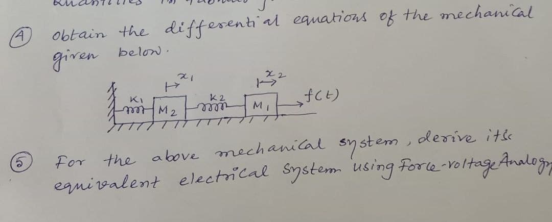 obtain the differentiial equations of the mechanical
given belon .
A)
KI
K2
M
elle
derive itse
For the above mechanical system
equi valent electrical System using Forle-voltages
Analog
