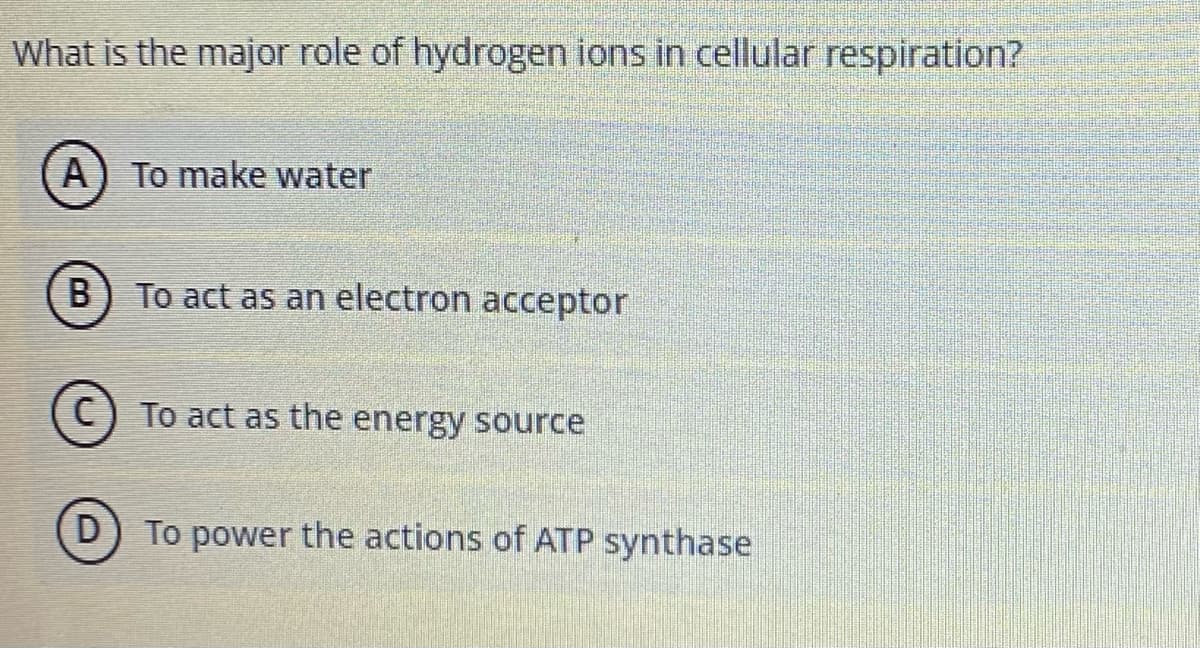 What is the major role of hydrogen ions in cellular respiration?
A) To make water
B
To act as an electron acceptor
To act as the energy source
D) To power the actions of ATP synthase
