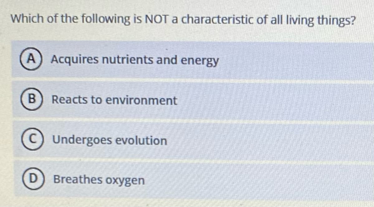 Which of the following is NOT characteristic of all living things?
A) Acquires nutrients and energy
B) Reacts to environment
C) Undergoes evolution
D
Breathes oxygen

