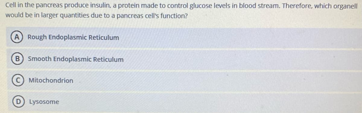 Cell in the pancreas produce insulin, a protein made to control glucose levels in blood stream. Therefore, which organell
would be in larger quantities due to a pancreas cell's function?
A Rough Endoplasmic Reticulum
B) Smooth Endoplasmic Reticulum
Mitochondrion
Lysosome
