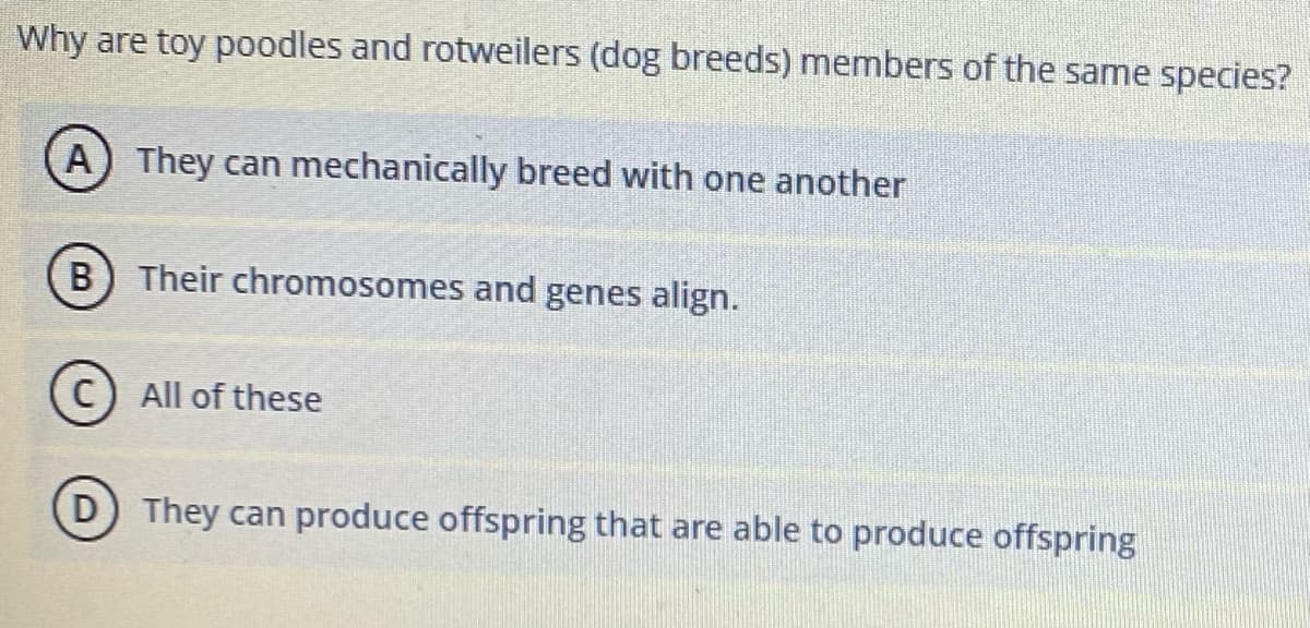 Why are toy poodles and rotweilers (dog breeds) members of the same species?
A) They can mechanically breed with one another
B) Their chromosomes and genes align.
All of these
D) They can produce offspring that are able to produce offspring
