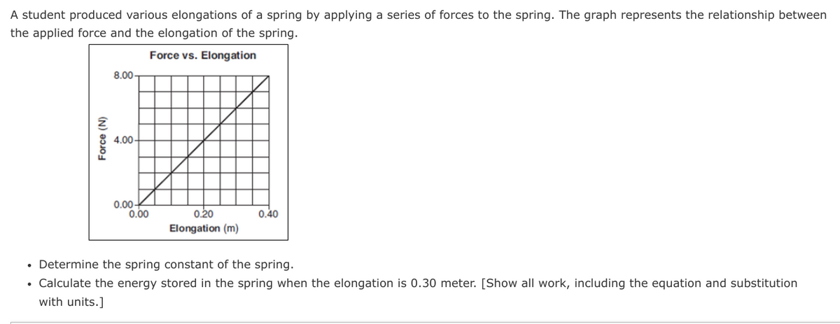 A student produced various elongations of a spring by applying a series of forces to the spring. The graph represents the relationship between
the applied force and the elongation of the spring.
Force vs. Elongation
8.00
4.00-
0.00-
0.00
0.20
0.40
Elongation (m)
• Determine the spring constant of the spring.
• Calculate the energy stored in the spring when the elongation is 0.30 meter. [Show all work, including the equation and substitution
with units.]
Force (N)

