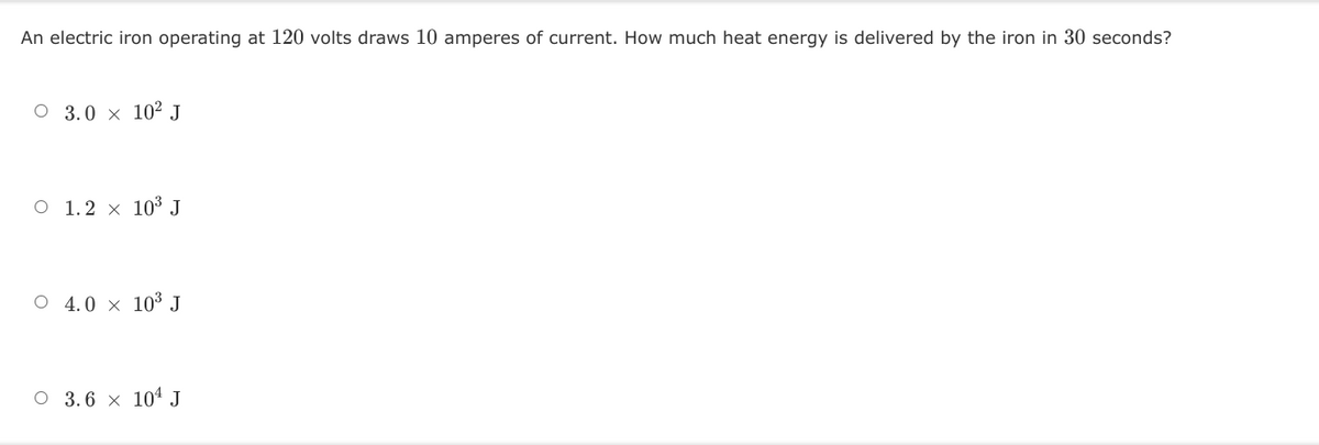 An electric iron operating at 120 volts draws 10 amperes of current. How much heat energy is delivered by the iron in 30 seconds?
O 3.0 x 10² J
O 1.2 × 10³ J
O 4.0 × 10³ J
O 3.6 × 104 J
