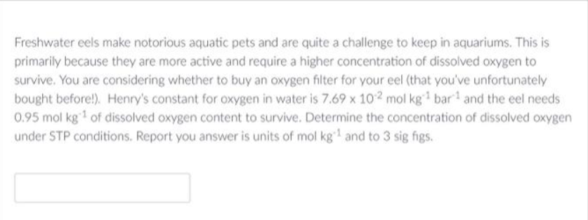 Freshwater eels make notorious aquatic pets and are quite a challenge to keep in aquariums. This is
primarily because they are more active and require a higher concentration of dissolved oxygen to
survive. You are considering whether to buy an oxygen filter for your eel (that you've unfortunately
bought before!). Henry's constant for oxygen in water is 7.69 x 102 mol kg¹ bar and the eel needs
0.95 mol kg ¹ of dissolved oxygen content to survive. Determine the concentration of dissolved oxygen
under STP conditions. Report you answer is units of mol kg¹ and to 3 sig figs.