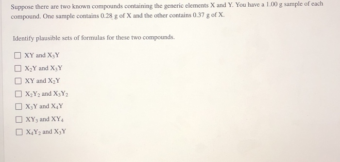 Suppose there are two known compounds containing the generic elements X and Y. You have a 1.00 g sample of each
compound. One sample contains 0.28 g of X and the other contains 0.37 g of X.
Identify plausible sets of formulas for these two compounds.
XY and X3Y
X₂ Y and X3Y
XY and X₂Y
X₂Y2 and X3Y2
X3 Y and X4Y
XY3 and XY4
X4Y2 and X3Y
