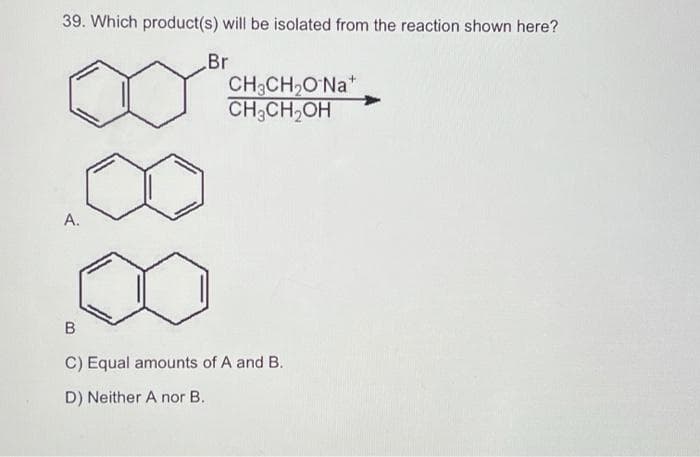 39. Which product(s) will be isolated from the reaction shown here?
Br
A.
CH3CH₂O Na*
CH₂CH₂OH
B
C) Equal amounts of A and B.
D) Neither A nor B.