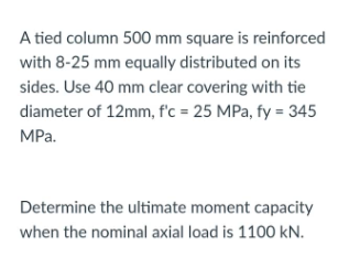 A tied column 500 mm square is reinforced
with 8-25 mm equally distributed on its
sides. Use 40 mm clear covering with tie
diameter of 12mm, f'c = 25 MPa, fy = 345
MPa.
Determine the ultimate moment capacity
when the nominal axial load is 1100 kN.
