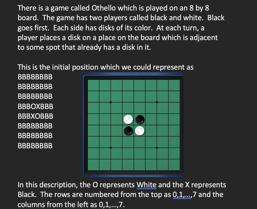 There is a game called Othello which is played on an 8 by 8
board. The game has two players called black and white. Black
goes first. Each side has disks of its color. At each turn, a
player places a disk on a place on the board which is adjacent
to some spot that already has a disk in it.
This is the initial position which we could represent as
ВВBBBBBB
ВBBBBBBB
ВВBBBBBB
ВВBOXBBB
ВВВХОВВВ
ВВBBBBBB
ВВBBBBBB
ВВBBBBBB
In this description, the O represents White and the X represents
Black. The rows are numbered from the top as 0,1,...,7 and the
columns from the left as 0,1,...,7.
