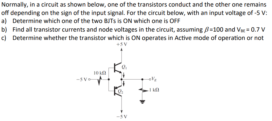 Normally, in a circuit as shown below, one of the transistors conduct and the other one remains
off depending on the sign of the input signal. For the circuit below, with an input voltage of -5 V:
a) Determine which one of the two BJTS is ON which one is OFF
b) Find all transistor currents and node voltages in the circuit, assuming ẞ=100 and VBE = 0.7 V
c) Determine whether the transistor which is ON operates in Active mode of operation or not
+5V
10 ΚΩ
-5 Vo
-OVE
- 1 ΚΩ
-5V
