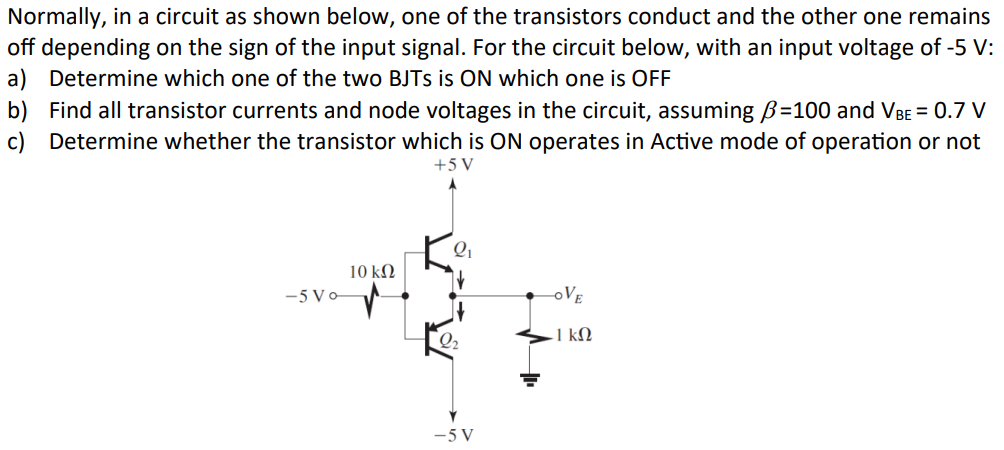 Normally, in a circuit as shown below, one of the transistors conduct and the other one remains
off depending on the sign of the input signal. For the circuit below, with an input voltage of -5 V:
a) Determine which one of the two BJTS is ON which one is OFF
b) Find all transistor currents and node voltages in the circuit, assuming ẞ=100 and VBE = 0.7 V
c) Determine whether the transistor which is ON operates in Active mode of operation or not
+5V
10 ΚΩ
-5 Vo
OVE
1 ΚΩ
Q2
-5V