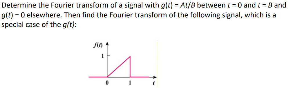 Determine the Fourier transform of a signal with g(t) = At/B between t = 0 and t = B and
g(t) = 0 elsewhere. Then find the Fourier transform of the following signal, which is a
special case of the g(t):
f(t)
1
0
1
t