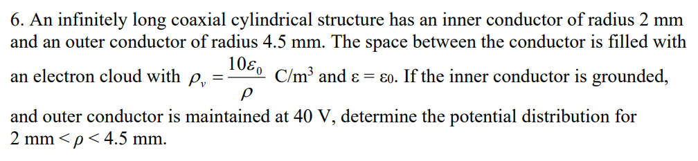 6. An infinitely long coaxial cylindrical structure has an inner conductor of radius 2 mm
and an outer conductor of radius 4.5 mm. The space between the conductor is filled with
C/m³ and & ɛo. If the inner conductor is grounded,
an electron cloud with p
=
1080
ρ
and outer conductor is maintained at 40 V, determine the potential distribution for
2 mm <p<4.5 mm.