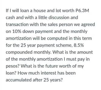 If I will loan a house and lot worth P6.3M
cash and with a little discussion and
transaction with the sales person we agreed
on 10% down payment and the monthly
amortization will be computed in this term
for the 25 year payment scheme, 8.5%
compounded monthly. What is the amount
of the monthly amortization I must pay in
pesos? What is the future worth of my
loan? How much interest has been
accumulated after 25 years?
