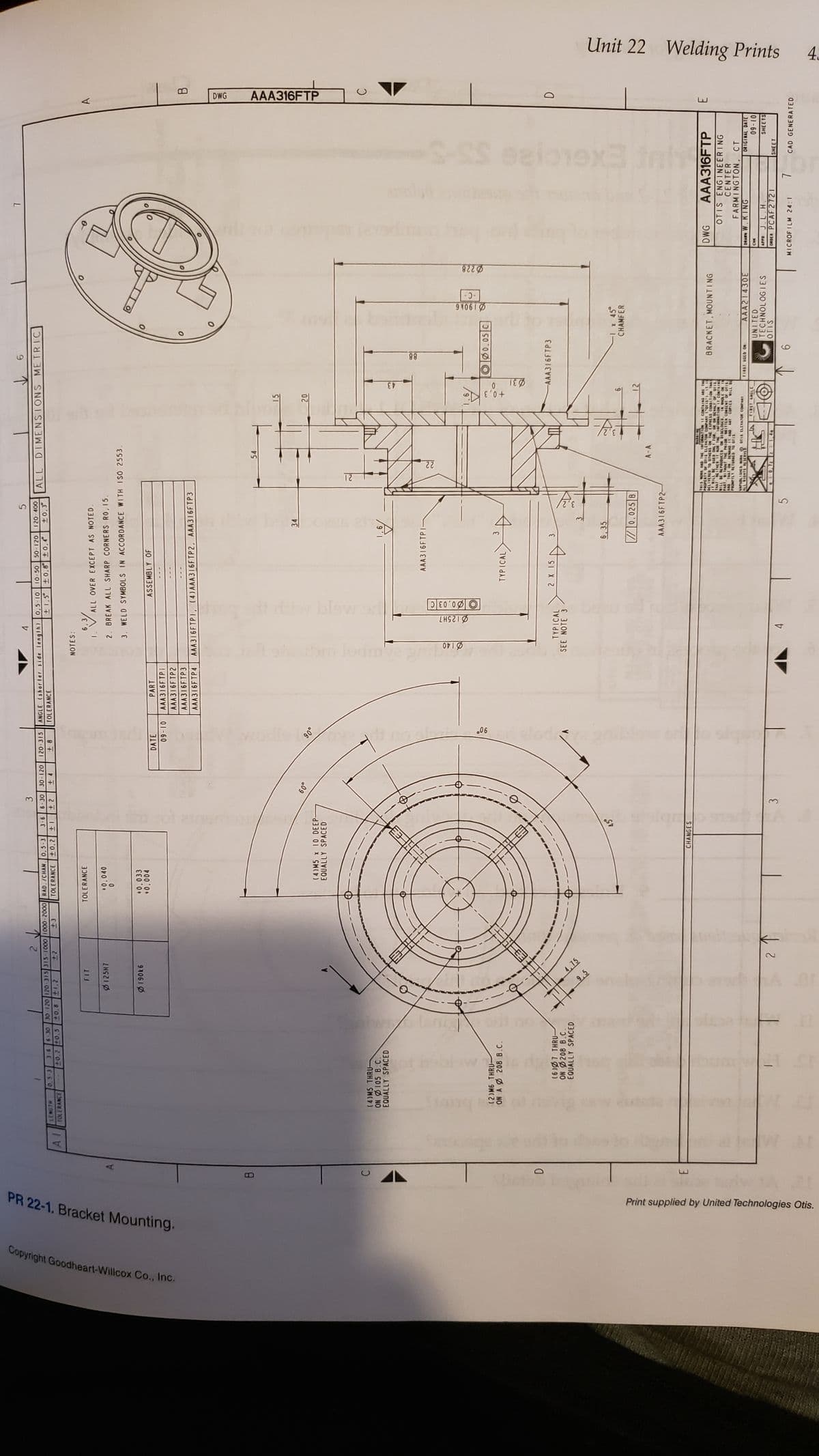 Copyright Goodheart-Willcox Co., Inc.
PR 22-1. Bracket Mounting.
B
C
D
E
Print supplied by United Technologies Otis.
2↓
3
1
30-120 120-315
3-6 6-30 30-120 120-315 315-1000 1000-2000 RAD. /CHAN. 0.5-3 3-6 6-30
LENGTH 0,5-3
+8
+1
+4
+2
+0.2
TOLERANCE
+2
+3
+0.8 +1.2
40.2 40.5
TOLERANCE
AI
FIT
TOLERANCE
Ø125H7
+0.040
Ø190k6
DATE
(4)MS THRU-
ON Ø105 B.C.
EQUALLY SPACED
Stanga
(2) M6 THRU-
ON A 208 B.C.
Isnigi
(6)07 THRU-
ON 0208 B.C.
EQUALLY SPACED
9,5
2314
4,75
+0,033
+0,004
2 ↑
(4) M5 x 10 DEEP-
EQUALLY SPACED
CHANGES
e
3
60°
09-10
90°
y no c
90°
4
ANGLE (shorler side length)
TOLERANCE
NOTES:
PART
AAA316FTP i
AAA316FTP2
AAA316FTP3
AAA316FTP4
5
0,5-10 10-50
120-400
50-120
+1.5⁰ ±0,8 ±0,4° ±0,3°
ALL OVER EXCEPT AS NOTED.
2. BREAK ALL SHARP CORNERS RO, 15.
3. WELD SYMBOLS IN ACCORDANCE WITH ISO 2553.
ASSEMBLY OF
AAA316FTPI, (4) AAA316FTP2, AAA316FTP3
34
blow ord
LH921ळ
4
0,03 C
TYPICAL >
SEE NOTE 3
,6
AAA316FTP 1-
TYPICAL
2 X 15
6
ALL DIMENSIONS METRIC
O
³
6,35
//0.025 B
AAA316F TP2-
12
54
22
B
Fict
15
20
031
88
WARNING
THIS WORK AND THE INFORMATION IT CONTAINS ARE THE
PROPERTY OF OFIS ELEVATOR COMPARE (oris). 17 15
DELIVERED TO OTHERS ON THE EXPRESS CONDITION THA
USED ONLY FOR, OR ON BEHALF OF OFIS.
NEITHER IT NOR THE INFORMATION IT CONTAINS
IT WILL BE
THAT
WILL BE REPRODUCED OR DISCLOSED. IN WHOLE OR IN
PART, WITHOUT THE PRIOR WRITTEN CONSENT OF OFIS
AND THAT ON
DEMANDE
IT AND ANY COPIES WILL B
PROMPTLY RETURNED TO OFIS
CAPUBLISHED WORK
OF 18 ELEVATOR COMPANT
ALL RIGHTS RESERVED
A FIRST ANGLE
90,72
-AAA316FTP3
00.05 C
FIRST USED ON
O
6
910610
-C-
8220
-1 x 45°
CHAMFER
BRACKET, MOUNTING
AAA21430E
UNITED
TECHNOLOGIES
OTIS
AAA316FTP
DWG
OTIS ENGINEERING
CENTER
FARMINGTON, CT
DRAWN W.KING
CHK
APPD J.L.H.
ORDER PCAF 2721
MICROFILM 24:1
7
DWG
B
AAA316FTP
C
D
E
ORIGINAL DATE
09-10
SHEETS
SHEET
CAD GENERATED
Unit 22 Welding Prints
4