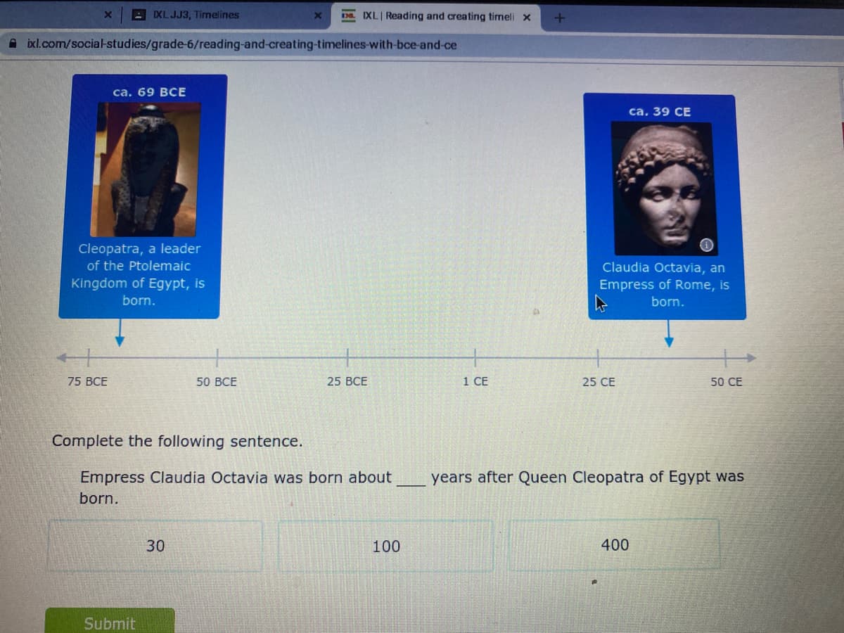 XLJJ3, Timelines
. IXL Reading and creating timeli x
A ixl.com/social-studies/grade-6/reading-and-creating-timelines-with-bce-and-ce
са. 69 ВСЕ
са. 39 СЕ
Cleopatra, a leader
of the Ptolemaic
Claudia Octavia, an
Kingdom of Egypt, is
Empress of Rome, is
born.
born.
75 BCE
50 ВСЕ
25 BCE
1 СЕ
25 CE
50 CE
Complete the following sentence.
Empress Claudia Octavia was born about
years after Queen Cleopatra of Egypt was
born.
30
100
400
Submit

