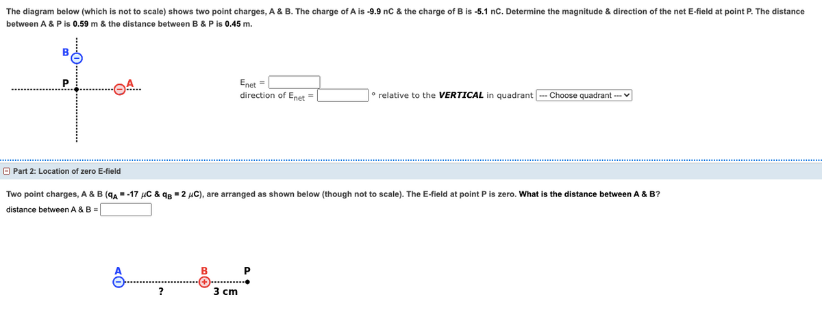 The diagram below (which is not to scale) shows two point charges, A & B. The charge of A is -9.9 nC & the charge of B is -5.1 nC. Determine the magnitude & direction of the net E-field at point P. The distance
between A & P is 0.59 m & the distance between B & P is 0.45 m.
P
Part 2: Location of zero E-field
?
Enet =
direction of Enet =
Two point charges, A & B (qA = -17 μC &q=2 μC), are arranged as shown below (though not to scale). The E-field at point P is zero. What is the distance between A & B?
distance between A & B =
3 cm
relative to the VERTICAL in quadrant Choose quadrant ---
P