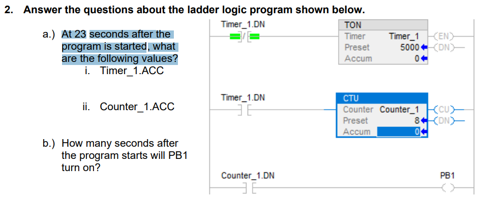 2. Answer the questions about the ladder logic program shown below.
Timer_1.DN
TON
Timer
Preset
Accum
a.) At 23 seconds after the
program is started, what
are the following values?
i. Timer_1.ACC
ii. Counter_1.ACC
b.) How many seconds after
the program starts will PB1
turn on?
Timer_1.DN
36
Counter_1.DN
ㅋㅌ
Timer 1 (EN)
5000 (DN)
CTU
Counter Counter_1 CU
Preset
(DN)
Accum
8
04
PB1