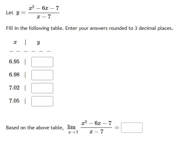 x² - 6x - 7
x-7
Fill in the following table. Enter your answers rounded to 3 decimal places.
| Y
Let y
X
6.95
6.98 |
7.02 |
7.05 |
Based on the above table, lim
I-7
x² - 6x - 7
8
-
-7
||
=