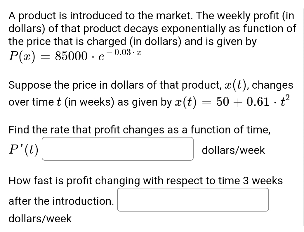 A product is introduced to the market. The weekly profit (in
dollars) of that product decays exponentially as function of
the price that is charged (in dollars) and is given by
P(x) = 85000 · e -0.03.x
Suppose the price in dollars of that product, x(t), changes
over time t (in weeks) as given by x (t) = 50+ 0.61 t²
·
Find the rate that profit changes as a function of time,
P' (t)
dollars/week
How fast is profit changing with respect to time 3 weeks
after the introduction.
dollars/week